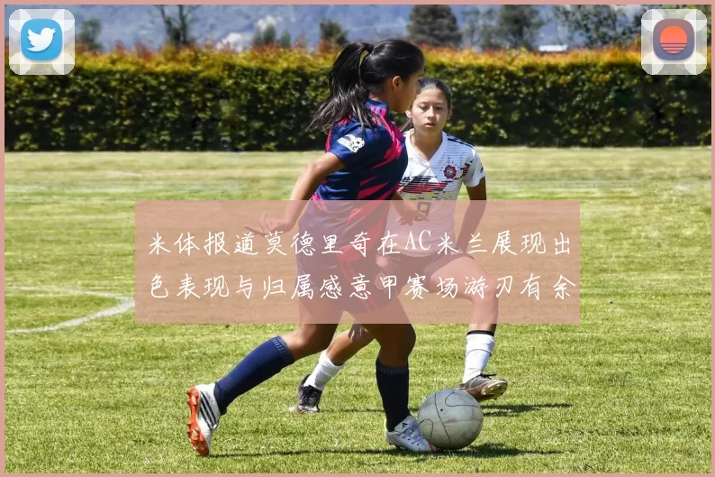 米体报道莫德里奇在AC米兰展现出色表现与归属感意甲赛场游刃有余