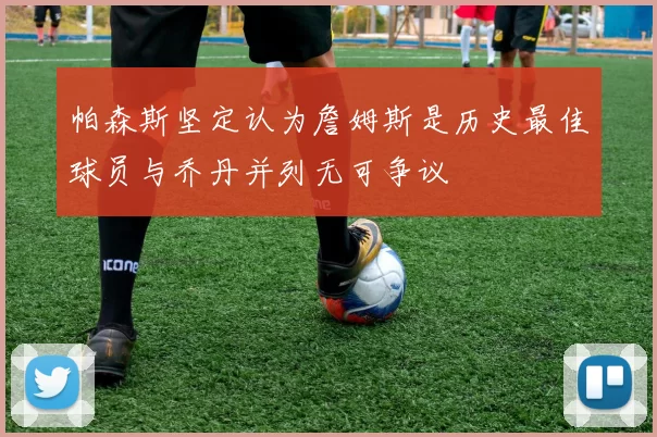 帕森斯坚定认为詹姆斯是历史最佳球员与乔丹并列无可争议