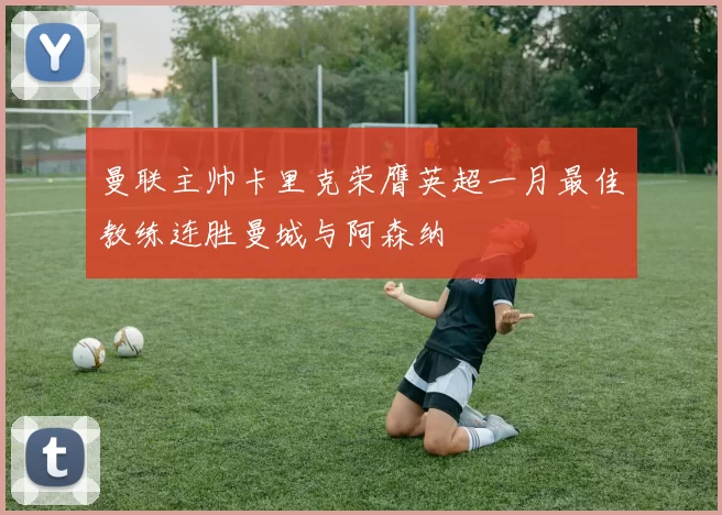 曼联主帅卡里克荣膺英超一月最佳教练连胜曼城与阿森纳