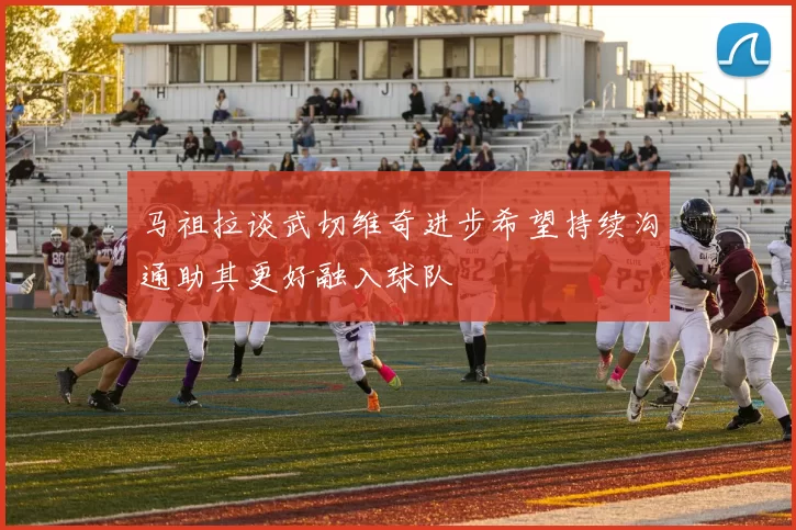 马祖拉谈武切维奇进步希望持续沟通助其更好融入球队
