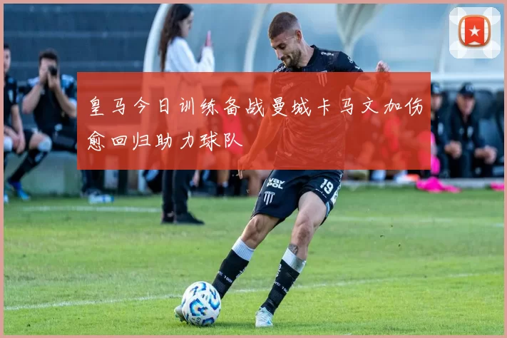 皇马今日训练备战曼城卡马文加伤愈回归助力球队