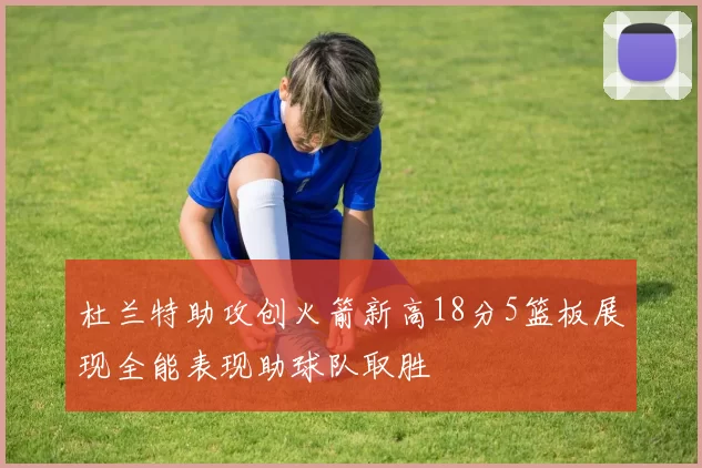 杜兰特助攻创火箭新高18分5篮板展现全能表现助球队取胜