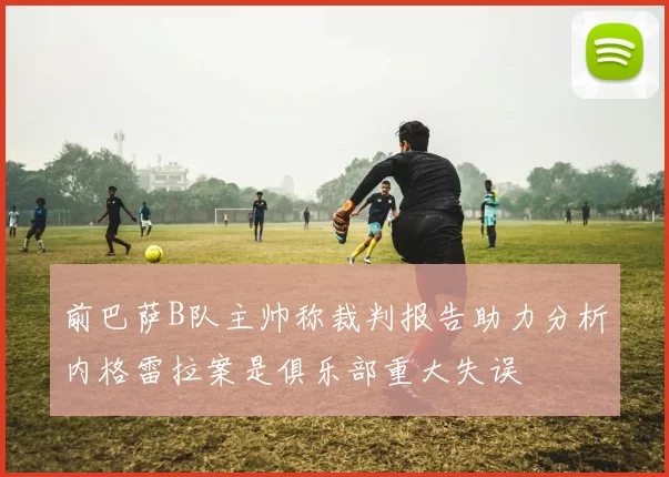 前巴萨B队主帅称裁判报告助力分析内格雷拉案是俱乐部重大失误