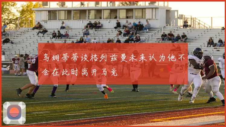 乌姆蒂蒂谈格列兹曼未来认为他不会在此时离开马竞