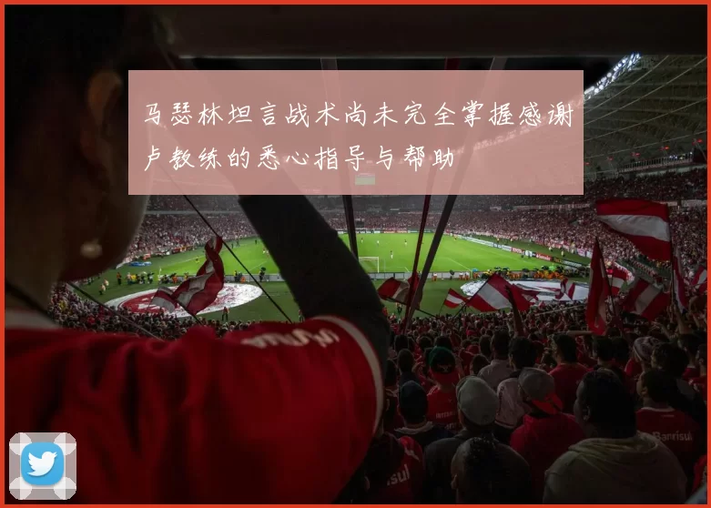 马瑟林坦言战术尚未完全掌握感谢卢教练的悉心指导与帮助