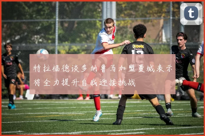 特拉福德谈多纳鲁马加盟曼城表示将全力提升自我迎接挑战