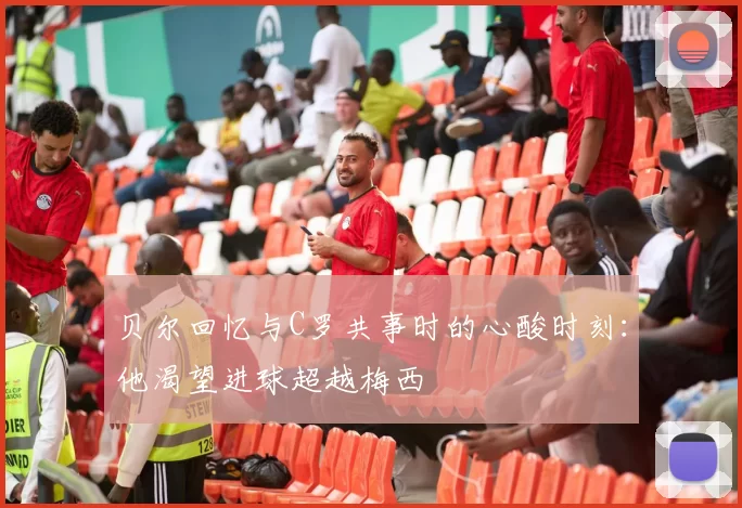 贝尔回忆与C罗共事时的心酸时刻：他渴望进球超越梅西