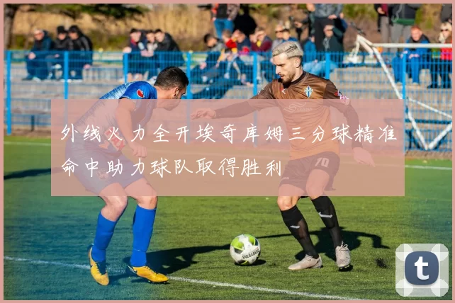 外线火力全开埃奇库姆三分球精准命中助力球队取得胜利