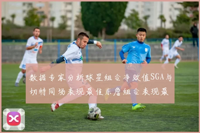 数据专家分析球星组合净效值SGA与切特同场表现最佳东詹组合表现最差
