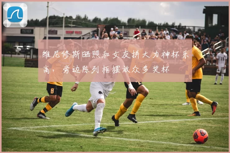 维尼修斯晒照和女友拼大力神杯乐高，旁边陈列柜摆放众多奖杯