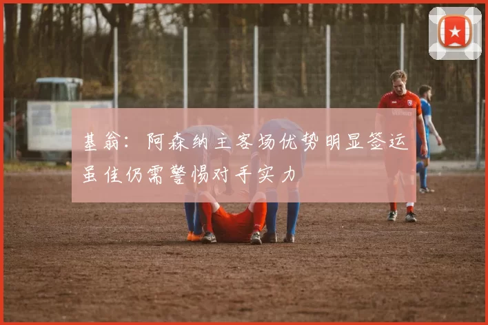 基翁：阿森纳主客场优势明显签运虽佳仍需警惕对手实力