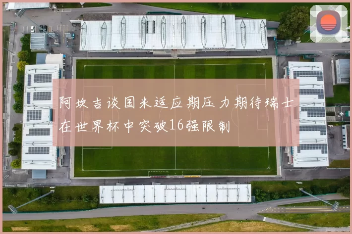 阿坎吉谈国米适应期压力期待瑞士在世界杯中突破16强限制
